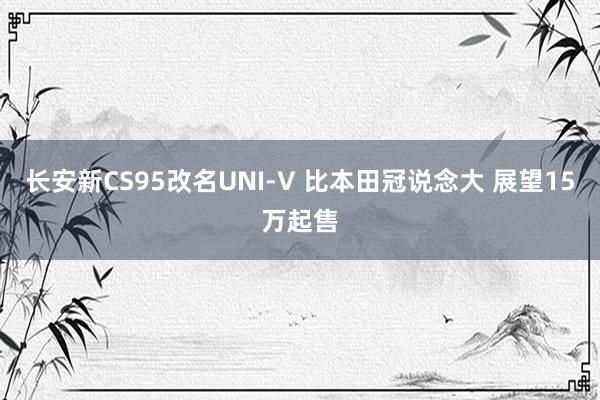 长安新CS95改名UNI-V 比本田冠说念大 展望15万起售