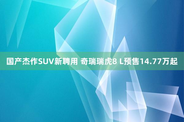 国产杰作SUV新聘用 奇瑞瑞虎8 L预售14.77万起