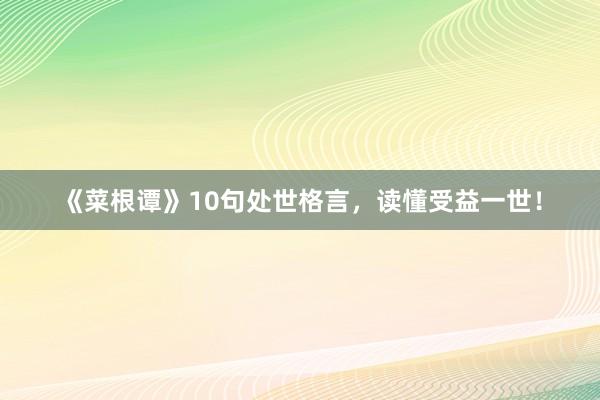 《菜根谭》10句处世格言，读懂受益一世！