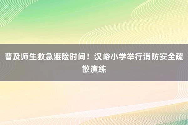 普及师生救急避险时间！汉峪小学举行消防安全疏散演练