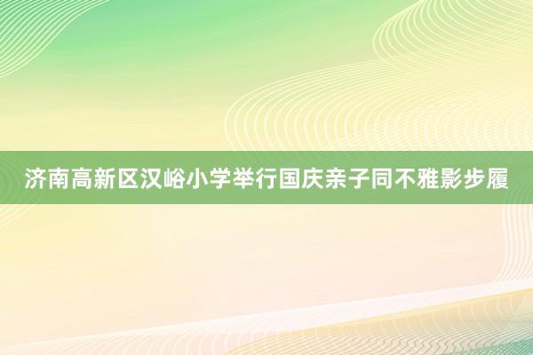 济南高新区汉峪小学举行国庆亲子同不雅影步履