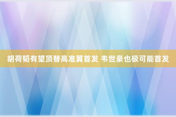 胡荷韬有望顶替高准翼首发 韦世豪也极可能首发