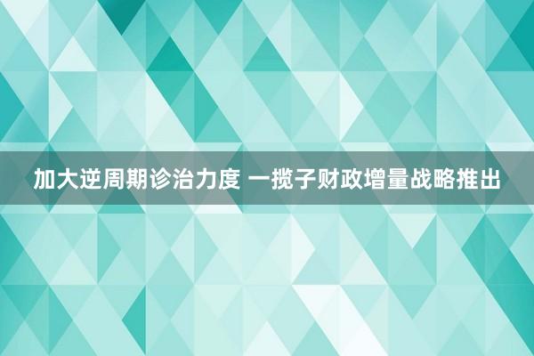 加大逆周期诊治力度 一揽子财政增量战略推出