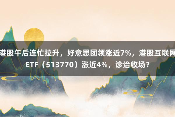 港股午后连忙拉升，好意思团领涨近7%，港股互联网ETF（513770）涨近4%，诊治收场？