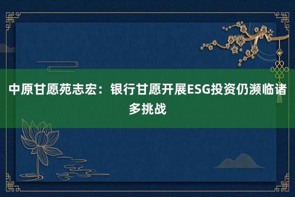 中原甘愿苑志宏：银行甘愿开展ESG投资仍濒临诸多挑战