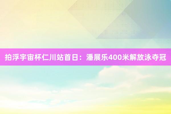 拍浮宇宙杯仁川站首日：潘展乐400米解放泳夺冠