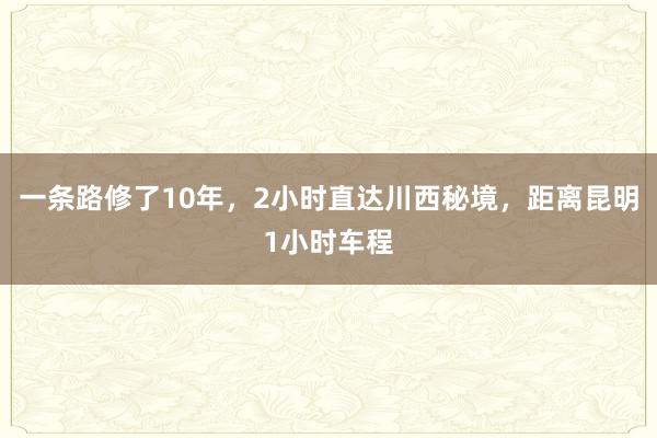 一条路修了10年，2小时直达川西秘境，距离昆明1小时车程