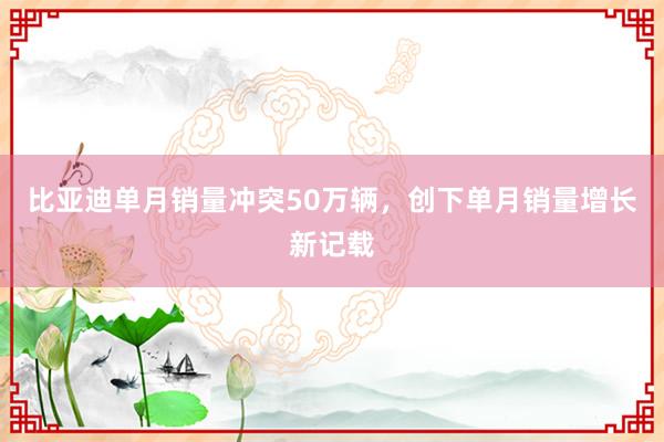 比亚迪单月销量冲突50万辆，创下单月销量增长新记载