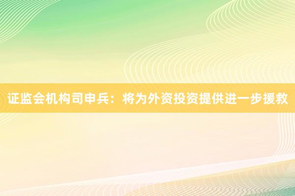 证监会机构司申兵：将为外资投资提供进一步援救