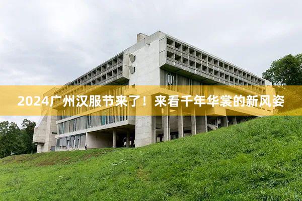 2024广州汉服节来了！来看千年华裳的新风姿