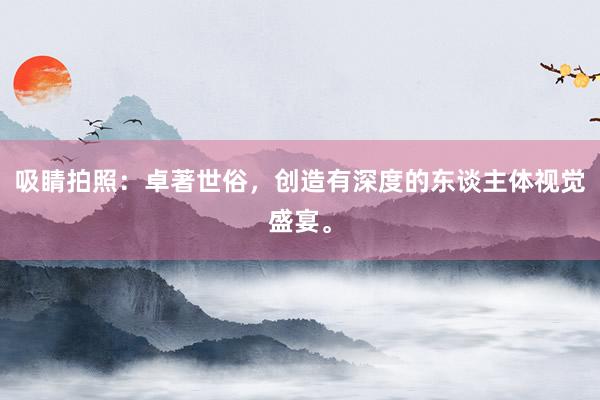 吸睛拍照：卓著世俗，创造有深度的东谈主体视觉盛宴。